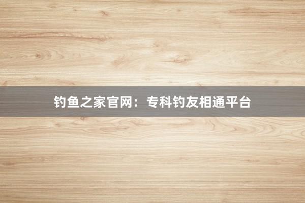 钓鱼之家官网:专科钓友相通平台
